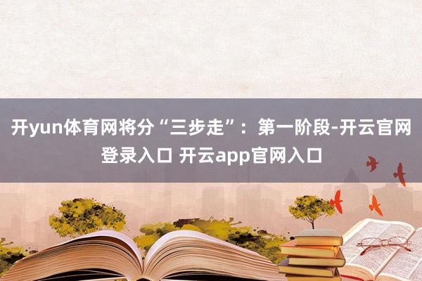 开yun体育网将分“三步走”：第一阶段-开云官网登录入口 开云app官网入口