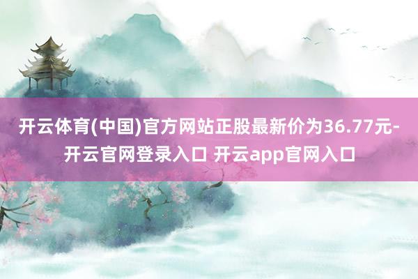 开云体育(中国)官方网站正股最新价为36.77元-开云官网登录入口 开云app官网入口