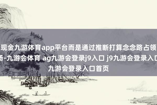 现金九游体育app平台而是通过推断打算念念路占领了商场-九游会体育 ag九游会登录j9入口 j9九游会登录入口首页