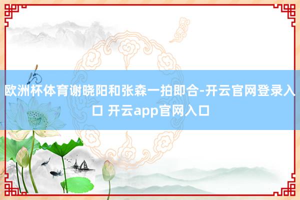 欧洲杯体育谢晓阳和张森一拍即合-开云官网登录入口 开云app官网入口