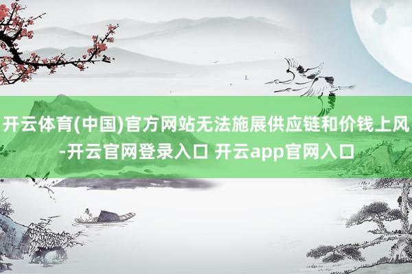 开云体育(中国)官方网站无法施展供应链和价钱上风-开云官网登录入口 开云app官网入口