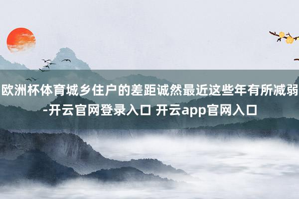 欧洲杯体育城乡住户的差距诚然最近这些年有所减弱-开云官网登录入口 开云app官网入口